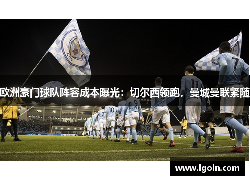 欧洲豪门球队阵容成本曝光：切尔西领跑，曼城曼联紧随